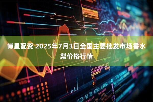 博星配资 2025年7月3日全国主要批发市场香水梨价格行情