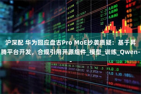 沪深配 华为回应盘古Pro MoE抄袭质疑：基于昇腾平台开发，合规引用开源组件_模型_训练_Qwen-