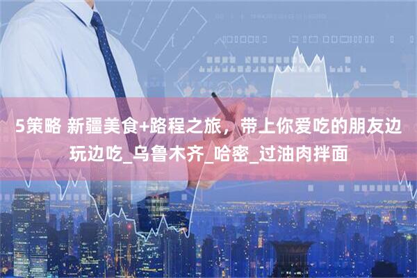 5策略 新疆美食+路程之旅，带上你爱吃的朋友边玩边吃_乌鲁木齐_哈密_过油肉拌面