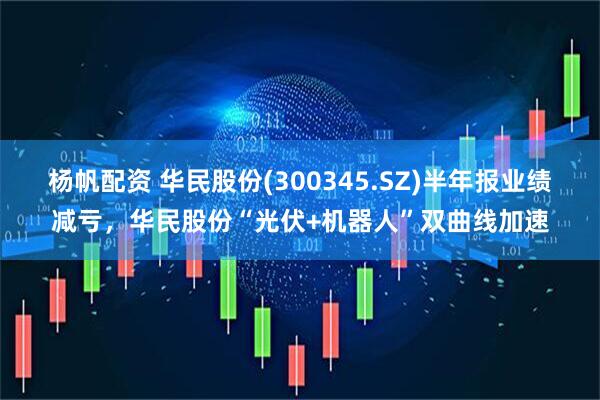 杨帆配资 华民股份(300345.SZ)半年报业绩减亏，华民股份“光伏+机器人”双曲线加速