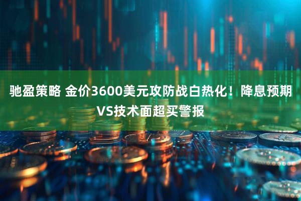 驰盈策略 金价3600美元攻防战白热化！降息预期VS技术面超买警报
