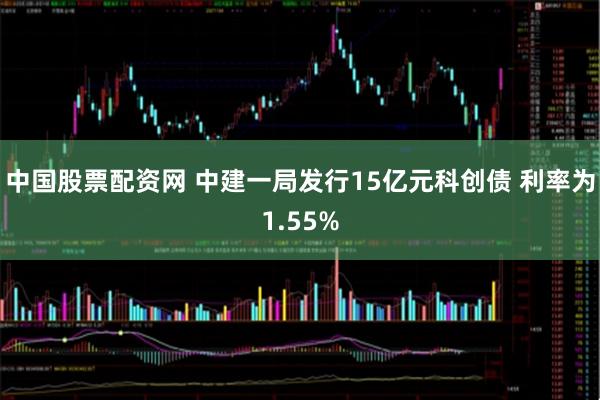 中国股票配资网 中建一局发行15亿元科创债 利率为1.55%