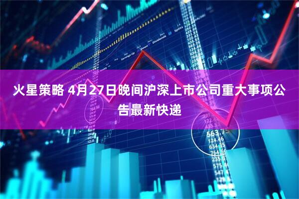 火星策略 4月27日晚间沪深上市公司重大事项公告最新快递