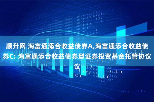 顺升网 海富通添合收益债券A,海富通添合收益债券C: 海富通添合收益债券型证券投资基金托管协议