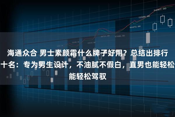 海通众合 男士素颜霜什么牌子好用？总结出排行榜前十名：专为男生设计，不油腻不假白，直男也能轻松驾驭